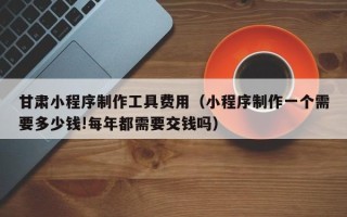 分宜甘肃小程序制作工具费用（小程序制作一个需要多少钱!每年都需要交钱吗）